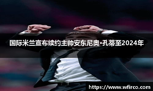 国际米兰宣布续约主帅安东尼奥·孔蒂至2024年