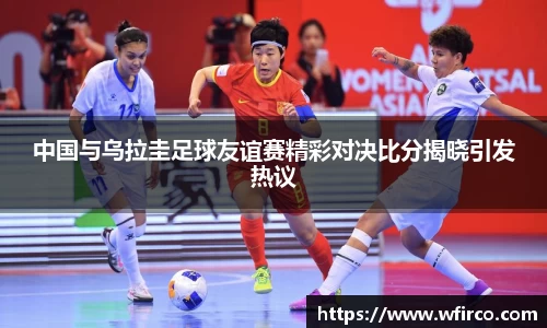中国与乌拉圭足球友谊赛精彩对决比分揭晓引发热议