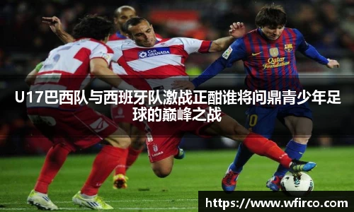 U17巴西队与西班牙队激战正酣谁将问鼎青少年足球的巅峰之战